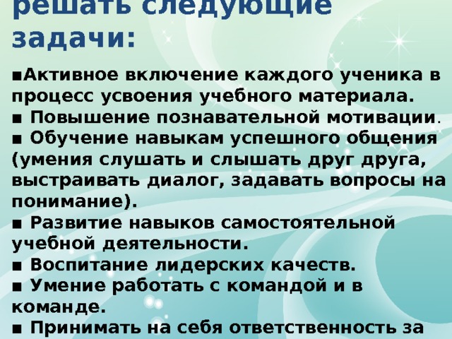 Интерактивные методы обучения позволяют решать следующие задачи: ▪ Активное включение каждого ученика в процесс усвоения учебного материала. ▪ Повышение познавательной мотивации . ▪ Обучение навыкам успешного общения (умения слушать и слышать друг друга, выстраивать диалог, задавать вопросы на понимание). ▪ Развитие навыков самостоятельной учебной деятельности. ▪ Воспитание лидерских качеств. ▪ Умение работать с командой и в команде. ▪ Принимать на себя ответственность за совместную и собственную деятельность по достижению результата.   