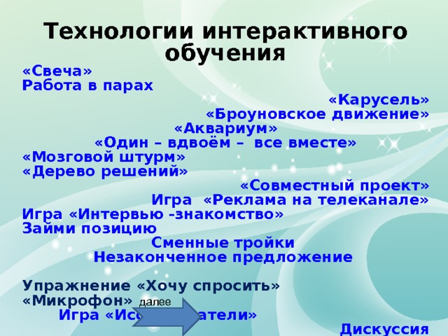 Технологии интерактивного обучения «Свеча» Работа в парах «Карусель» «Броуновское движение» «Аквариум» «Один – вдвоём –  все вместе» «Мозговой штурм» «Дерево решений» «Совместный проект» Игра  «Реклама на телеканале» Игра «Интервью -знакомство» Займи позицию Сменные тройки Незаконченное предложение  Упражнение «Хочу спросить» «Микрофон» Игра «Исследователи» Дискуссия далее 