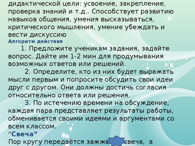 Работа в парах. Можно использовать для достижения любой дидактической цели: усвоение, закрепление, проверка знаний и т.д.. Способствует развитию навыков общения, умения высказываться, критического мышления, умение убеждать и вести дискуссию Алгоритм действия  1. Предложите ученикам задания, задайте вопрос. Дайте им 1-2 мин для продумывания возможных ответов или решений.  2. Определите, кто из них будет выражать мысли первым и попросите обсудить свои идеи друг с другом. Они должны достичь согласия относительно ответа или решения.  3. По истечению времени на обсуждение, каждая пара представляет результаты работы, обменивается своими идеями и аргументами со всем классом. “ Свеча” Пор кругу передаётся зажжёная свеча, а учащиеся высказываются о разных аспектах обучения 