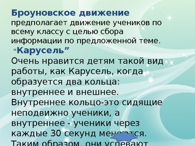 Броуновское движение предполагает движение учеников по всему классу с целью сбора информации по предложенной теме.  “ Карусель” Очень нравится детям такой вид работы, как Карусель, когда образуется два кольца: внутреннее и внешнее. Внутреннее кольцо-это сидящие неподвижно ученики, а внутреннее - ученики через каждые 30 секунд меняются. Таким образом, они успевают проговорить за несколько минут несколько тем и постараться убедить в своей правоте собеседника. 