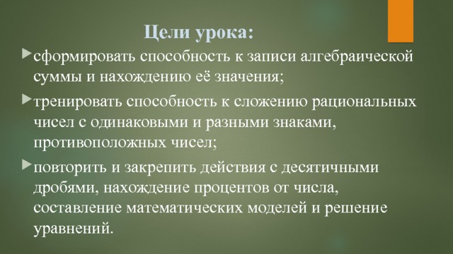 Цели урока: сформировать способность к записи алгебраической суммы и нахождению её значения; тренировать способность к сложению рациональных чисел с одинаковыми и разными знаками, противоположных чисел; повторить и закрепить действия с десятичными дробями, нахождение процентов от числа, составление математических моделей и решение уравнений. 