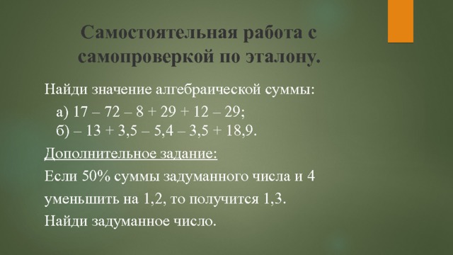 Самостоятельная работа с самопроверкой по эталону. Найди значение алгебраической суммы:  а) 17 – 72 – 8 + 29 + 12 – 29;  б) – 13 + 3,5 – 5,4 – 3,5 + 18,9. Дополнительное задание: Если 50% суммы задуманного числа и 4 уменьшить на 1,2, то получится 1,3. Найди задуманное число. 