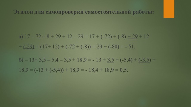 Эталон для самопроверки самостоятельной работы:   а) 17 – 72 – 8 + 29 + 12 – 29 = 17 + (-72) + (-8)  + 29  + 12 +  (-29)  = (17+ 12) + (-72 + (-8)) = 29 + (-80) = - 51. б) – 13+ 3,5 – 5,4 – 3,5 + 18,9 = - 13 +  3,5  + (-5,4) +  (-3,5 ) + 18,9 = (-13 + (-5,4)) + 18,9 = - 18,4 + 18,9 = 0,5. 