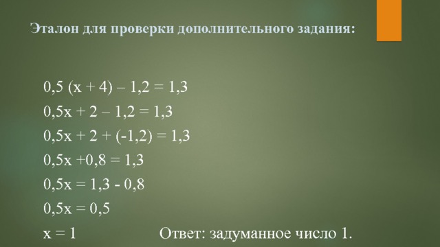 Эталон для проверки дополнительного задания:   0,5 (х + 4) – 1,2 = 1,3 0,5х + 2 – 1,2 = 1,3 0,5х + 2 + (-1,2) = 1,3 0,5х +0,8 = 1,3 0,5х = 1,3 - 0,8 0,5х = 0,5 х = 1 Ответ: задуманное число 1. 