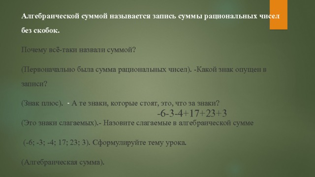 Алгебраической суммой называется запись суммы рациональных чисел без скобок. Почему всё-таки назвали суммой? (Первоначально была сумма рациональных чисел). -Какой знак опущен в записи? (Знак плюс). - А те знаки, которые стоят, это, что за знаки? (Это знаки слагаемых).- Назовите слагаемые в алгебраической сумме  (-6; -3; -4; 17; 23; 3).  Сформулируйте тему урока. (Алгебраическая сумма). -6-3-4+17+23+3 