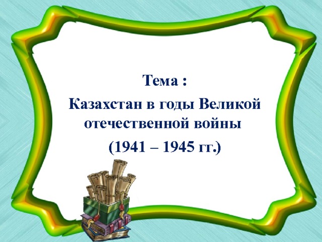 Тема : Казахстан в годы Великой отечественной войны (1941 – 1945 гг.) 
