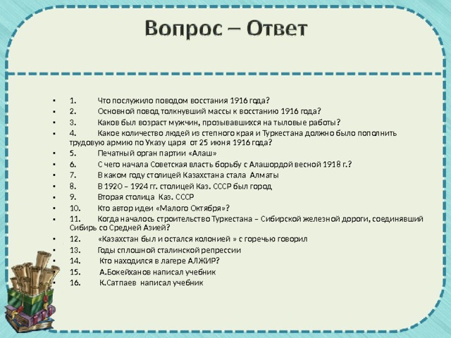 1.  Что послужило поводом восстания 1916 года? 2.  Основной повод толкнувший массы к восстанию 1916 года? 3.  Каков был возраст мужчин, прозывавшихся на тыловые работы? 4.  Какое количество людей из степного края и Туркестана должно было пополнить трудовую армию по Указу царя от 25 июня 1916 года? 5.  Печатный орган партии «Алаш» 6.  С чего начала Советская власть борьбу с Алашордой весной 1918 г.? 7.  В каком году столицей Казахстана стала Алматы 8.  В 1920 – 1924 гг. столицей Каз. СССР был город 9.  Вторая столица Каз. СССР 10.  Кто автор идеи «Малого Октября»? 11.  Когда началось строительство Туркестана – Сибирской железной дороги, соединявший Сибирь со Средней Азией? 12.  «Казахстан был и остался колонией » с горечью говорил 13.  Годы сплошной сталинской репрессии 14.  Кто находился в лагере АЛЖИР? 15.  А.Бокейханов написал учебник 16.  К.Сатпаев написал учебник  