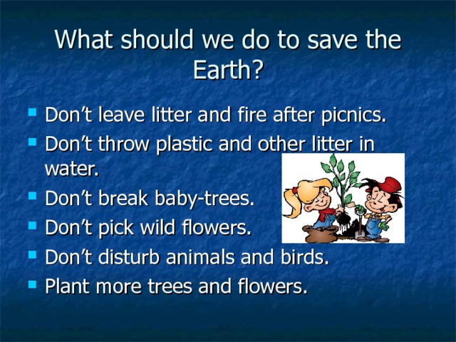 What should we do to save the Earth? Don’t leave litter and fire after picnics. Don’t throw plastic and other litter in water. Don’t break baby-trees. Don’t pick wild flowers. Don’t disturb animals and birds. Plant more trees and flowers. 