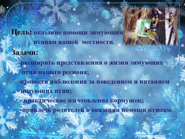 Цель: оказание помощи зимующим  птицам нашей местности. Задачи:  - расширить представления о жизни зимующих  птиц нашего региона;  -провести наблюдения за поведением и питанием  зимующих птиц;  - практическое изготовление кормушек;  -привлечь родителей в оказании помощи птицам. 