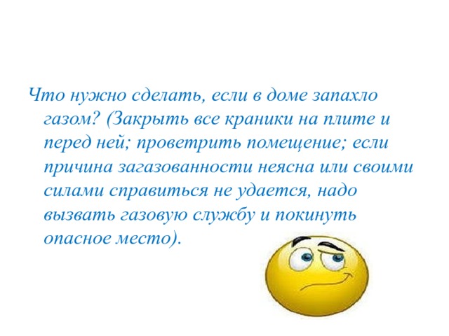 Что нужно сделать, если в доме запахло газом? (Закрыть все краники на плите и перед ней; проветрить помещение; если причина загазованности неясна или своими силами справиться не удается, надо вызвать газовую службу и покинуть опасное место). 