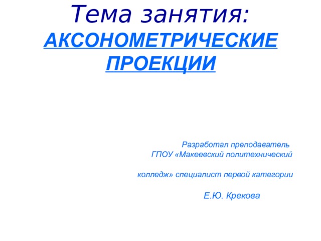 Тема занятия :  АКСОНОМЕТРИЧЕСКИЕ ПРОЕКЦИИ         Разработал преподаватель  ГПОУ «Макеевский политехнический  колледж» специалист первой категории   Е.Ю. Крекова 