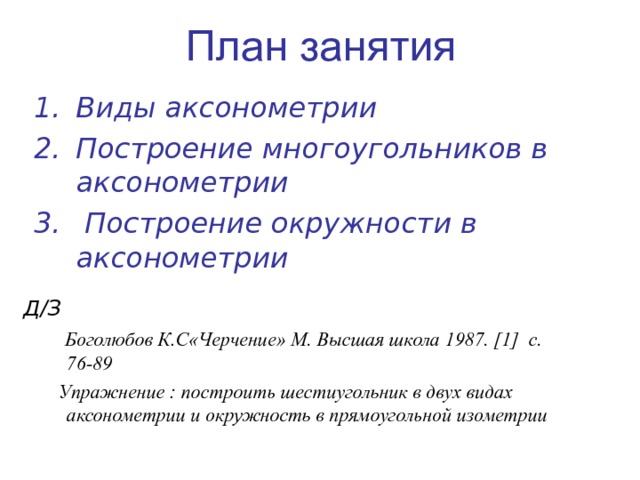 План занятия Виды аксонометрии Построение многоугольников в аксонометрии  Построение окружности в аксонометрии Д/З   Боголюбов К.С«Черчение» М. Высшая школа 1987. [1] с. 76-89  Упражнение : построить шестиугольник в двух видах аксонометрии и окружность в прямоугольной изометрии 