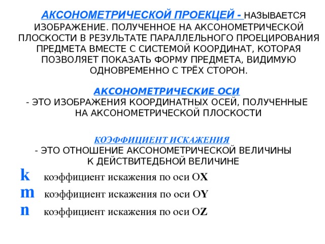 АКСОНОМЕТРИЧЕСКОЙ ПРОЕКЦЕЙ - НАЗЫВАЕТСЯ  ИЗОБРАЖЕНИЕ. ПОЛУЧЕННОЕ НА АКСОНОМЕТРИЧЕСКОЙ ПЛОСКОСТИ В РЕЗУЛЬТАТЕ ПАРАЛЛЕЛЬНОГО ПРОЕЦИРОВАНИЯ ПРЕДМЕТА ВМЕСТЕ С СИСТЕМОЙ КООРДИНАТ, КОТОРАЯ ПОЗВОЛЯЕТ ПОКАЗАТЬ ФОРМУ ПРЕДМЕТА, ВИДИМУЮ ОДНОВРЕМЕННО С ТРЁХ СТОРОН. АКСОНОМЕТРИЧЕСКИЕ ОСИ  - ЭТО ИЗОБРАЖЕНИЯ КООРДИНАТНЫХ ОСЕЙ, ПОЛУЧЕННЫЕ  НА АКСОНОМЕТРИЧЕСКОЙ ПЛОСКОСТИ КОЭФФИЦИЕНТ ИСКАЖЕНИЯ  - ЭТО ОТНОШЕНИЕ АКСОНОМЕТРИЧЕСКОЙ ВЕЛИЧИНЫ  К ДЕЙСТВИТЕДБНОЙ ВЕЛИЧИНЕ k   коэффициент искажения по оси О Х m   коэффициент искажения по оси О Y n   коэффициент искажения по оси О Z 