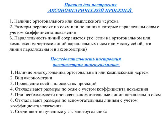 Правила для построения  АКСОНОМЕТРИЧЕСКОЙ ПРОЕКЦЕЙ  1. Наличие ортогонального или комплексного чертежа 2. Размеры переносят по осям или по линиям которые параллельны осям с учетом коэффициента искажения 3. Параллельность линий сохраняется (т.е. если на ортогональном или комплексном чертеже линий параллельных осям или между собой, эти линии параллельны и в аксонометрии) Последовательность построения аксонометрии многоугольников 1. Наличие многоугольника ортогональный или комплексный чертеж 2. Вид аксонометрии 3. Проведение осей в плоскостях проекций 4. Откладывают размеры по осям с учетом коэффициента искажения 5. При необходимости проводят вспомогательные линии параллельно осям 6. Откладывают размеры по вспомогательным линиям с учетом коэффициента искажения 7. Соединяют полученные углы многоугольника 