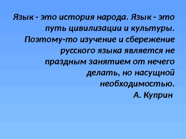 Язык - это история народа. Язык - это путь цивилизации и культуры. Поэтому-то изучение и сбережение русского языка является не праздным занятием от нечего делать, но насущной необходимостью.  А. Куприн 