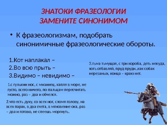 ЗНАТОКИ ФРАЗЕОЛОГИИ  ЗАМЕНИТЕ СИНОНИМОМ К фразеологизмам, подобрать синонимичные фразеологические обороты. 1.Кот наплакал – 2.Во всю прыть – 3.Видимо – невидимо – 3.тьма тьмущая, с три короба, деть некуда, хоть отбавляй, пруд пруди.,как собак нерезаных, конца – краю нет. 1.с гулькин нос, с мизинец, капля в море, не густо, всего ничего, по пальцам пересчитать можно, раз – два и обчелся. 2.что есть духу, со всех ног, сломя голову, на всех парах, в два счета, в мгновение ока, раз – два и готово, не спеешь моргнуть. 