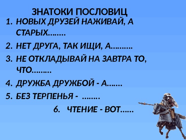 ЗНАТОКИ ПОСЛОВИЦ НОВЫХ ДРУЗЕЙ НАЖИВАЙ, А СТАРЫХ…….. НЕТ ДРУГА, ТАК ИЩИ, А………. НЕ ОТКЛАДЫВАЙ НА ЗАВТРА ТО, ЧТО……… ДРУЖБА ДРУЖБОЙ - А……. БЕЗ ТЕРПЕНЬЯ - ……..      6. ЧТЕНИЕ - ВОТ…… 