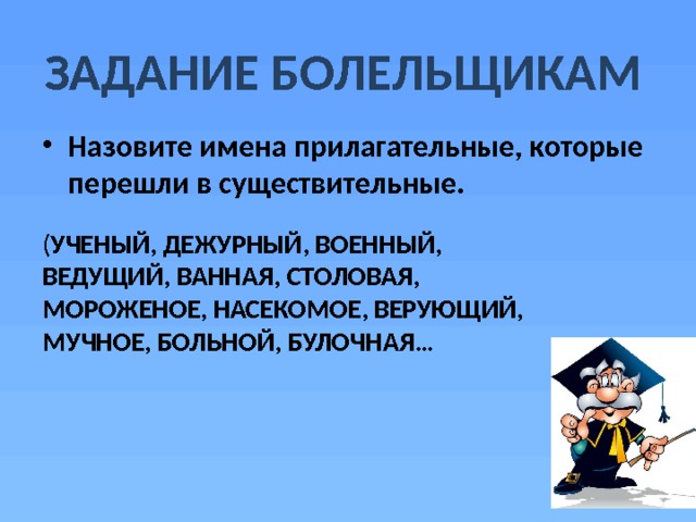 ЗАДАНИЕ БОЛЕЛЬЩИКАМ Назовите имена прилагательные, которые перешли в существительные. ( УЧЕНЫЙ, ДЕЖУРНЫЙ, ВОЕННЫЙ, ВЕДУЩИЙ, ВАННАЯ, СТОЛОВАЯ, МОРОЖЕНОЕ, НАСЕКОМОЕ, ВЕРУЮЩИЙ, МУЧНОЕ, БОЛЬНОЙ, БУЛОЧНАЯ… 