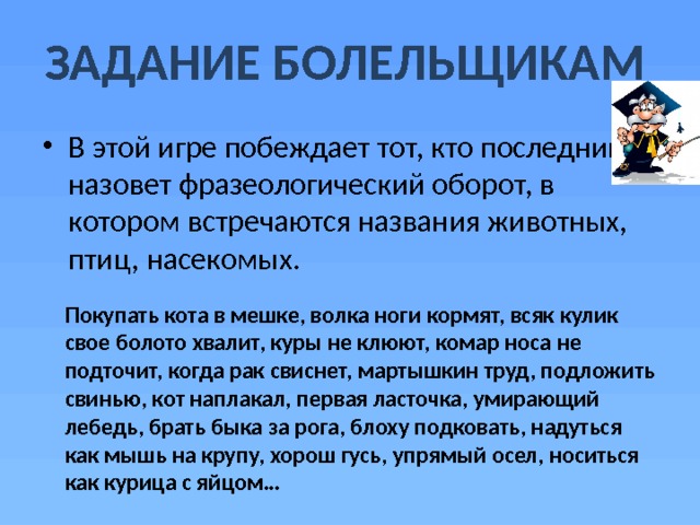 ЗАДАНИЕ БОЛЕЛЬЩИКАМ В этой игре побеждает тот, кто последним назовет фразеологический оборот, в котором встречаются названия животных, птиц, насекомых. Покупать кота в мешке, волка ноги кормят, всяк кулик свое болото хвалит, куры не клюют, комар носа не подточит, когда рак свиснет, мартышкин труд, подложить свинью, кот наплакал, первая ласточка, умирающий лебедь, брать быка за рога, блоху подковать, надуться как мышь на крупу, хорош гусь, упрямый осел, носиться как курица с яйцом… 