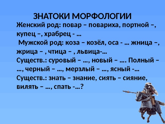 ЗНАТОКИ МОРФОЛОГИИ Женский род: повар – повариха, портной –, купец –, храбрец - …  Мужской род: коза – козёл, оса - … жница –, жрица – , чтица – , львица-… Существ.: суровый – …, новый – …. Полный – …, черный – …, мерзлый – …, ясный -… Существ.: знать – знание, сиять – сияние, вилять – …, спать -…? 