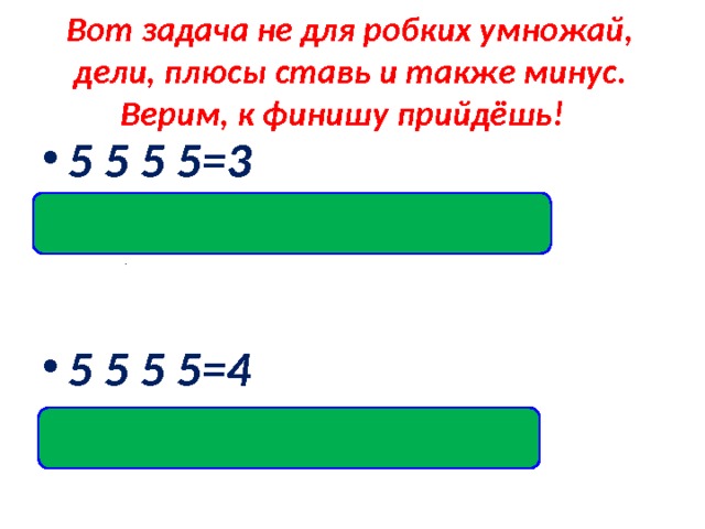 Вот задача не для робких умножай, дели, плюсы ставь и также минус. Верим, к финишу прийдёшь! 5 5 5 5=3 Ответ:(5 +5 +5): 5=3  5 5 5 5=4 Ответ:(5 ·5- 5): 5=4    