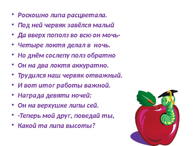 Роскошно липа расцветала. Под ней червяк завёлся малый Да вверх пополз во всю он мочь- Четыре локтя делал в ночь. Но днём сослепу полз обратно Он на два локтя аккуратно. Трудился наш червяк отважный. И вот итог работы важной. Награда девяти ночей: Он на верхушке липы сей. -Теперь мой друг, поведай ты, Какой та липа высоты? 
