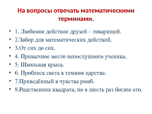 На вопросы отвечать математическими терминами. 1. Любимое действие друзей – товарищей. 2.Забор для математических действий. 3.От сих до сих. 4. Привычное место непослушного ученика. 5. Школьная крыса. 6. Проблеск света в темном царстве. 7.Приведённый в чувства ромб. 8.Родственник квадрата, но в шесть раз богаче его. 