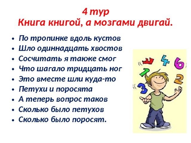 4 тур  Книга книгой, а мозгами двигай. По тропинке вдоль кустов Шло одиннадцать хвостов Сосчитать я также смог Что шагало тридцать ног Это вместе шли куда-то Петухи и поросята А теперь вопрос таков Сколько было петухов Сколько было поросят. 