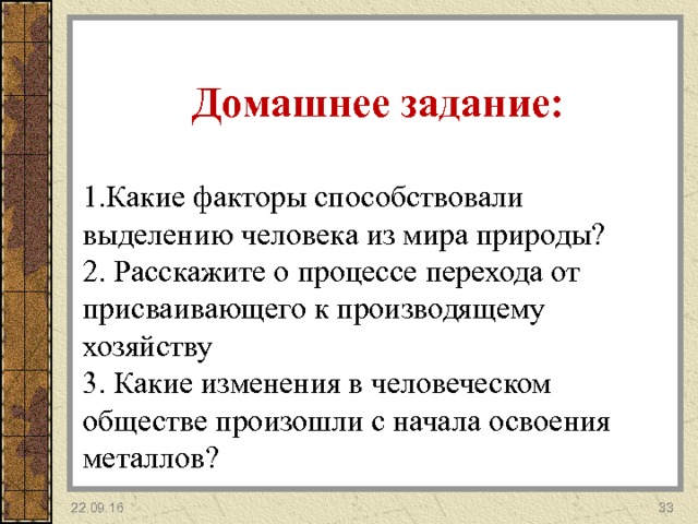 Домашнее задание:  Какие факторы способствовали выделению человека из мира природы? 2. Расскажите о процессе перехода от присваивающего к производящему хозяйству 3. Какие изменения в человеческом обществе произошли с начала освоения металлов? 22.09.16 32 