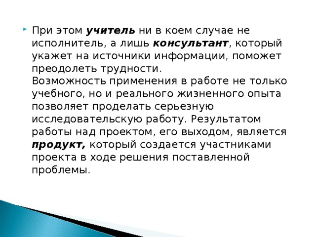 При этом учитель ни в коем случае не исполнитель, а лишь консультант , который укажет на источники информации, поможет преодолеть трудности.  Возможность применения в работе не только учебного, но и реального жизненного опыта позволяет проделать серьезную исследовательскую работу. Результатом работы над проектом, его выходом, является продукт, который создается участниками проекта в ходе решения поставленной проблемы.  