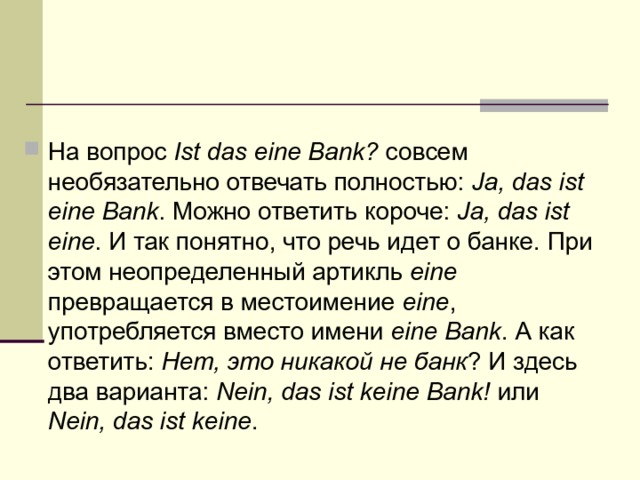 На вопрос Ist das eine Bank? совсем необязательно отвечать полностью: Ja, das ist eine Bank . Можно ответить короче: Ja, das ist eine . И так понятно, что речь идет о банке. При этом неопределенный артикль eine превращается в местоимение eine , употребляется вместо имени eine Bank . А как ответить: Нет, это никакой не банк ? И здесь два варианта: Nein, das ist keine Bank! или Nein, das ist keine . 