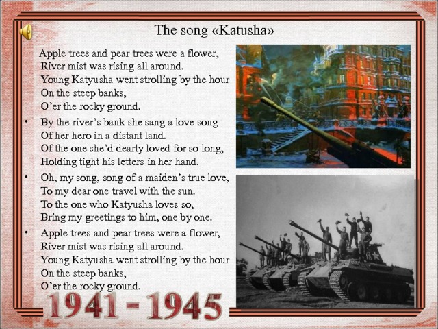 The song « Katusha »  Apple trees and pear trees were a flower,  River mist was rising all around.  Young Katyusha went strolling by the hour  On the steep banks,  O’er the rocky ground. By the river’s bank she sang a love song  Of her hero in a distant land.  Of the one she’d dearly loved for so long,  Holding tight his letters in her hand. Oh, my song, song of a maiden’s true love,  To my dear one travel with the sun.  To the one who Katyusha loves so,  Bring my greetings to him, one by one. Apple trees and pear trees were a flower,  River mist was rising all around.  Young Katyusha went strolling by the hour  On the steep banks,  O’er the rocky ground.  