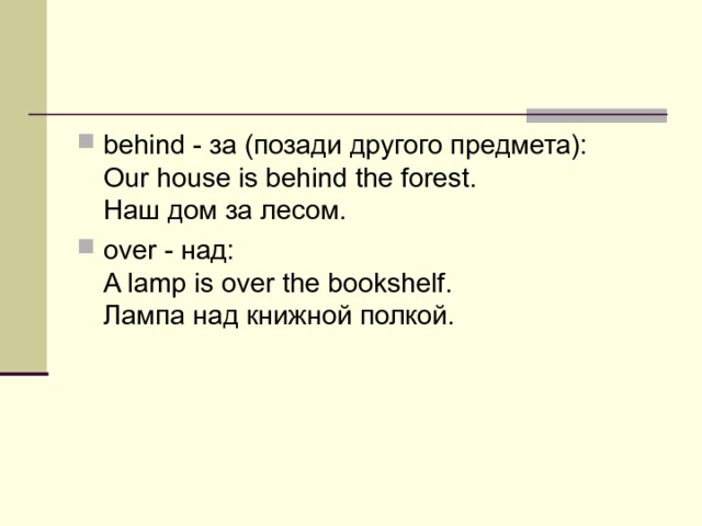 behind - за (позади другого предмета):  Our house is behind the forest.   Наш  дом  за  лесом . over - над :  A lamp is over the bookshelf.   Лампа  над  книжной  полкой . 