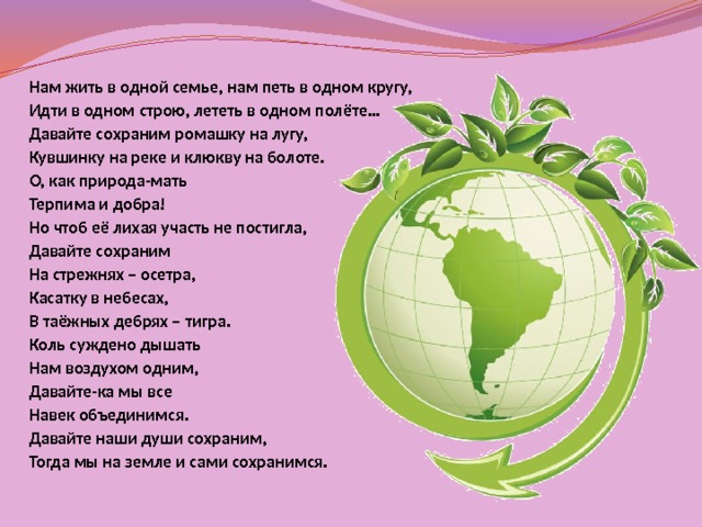 Нам жить в одной семье, нам петь в одном кругу, Идти в одном строю, лететь в одном полёте… Давайте сохраним ромашку на лугу, Кувшинку на реке и клюкву на болоте. О, как природа-мать Терпима и добра! Но чтоб её лихая участь не постигла, Давайте сохраним На стрежнях – осетра, Касатку в небесах, В таёжных дебрях – тигра. Коль суждено дышать Нам воздухом одним, Давайте-ка мы все Навек объединимся. Давайте наши души сохраним, Тогда мы на земле и сами сохранимся.  