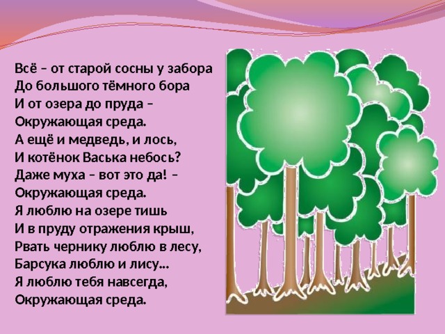 Всё – от старой сосны у забора До большого тёмного бора И от озера до пруда – Окружающая среда. А ещё и медведь, и лось, И котёнок Васька небось? Даже муха – вот это да! – Окружающая среда. Я люблю на озере тишь И в пруду отражения крыш, Рвать чернику люблю в лесу, Барсука люблю и лису… Я люблю тебя навсегда, Окружающая среда. 