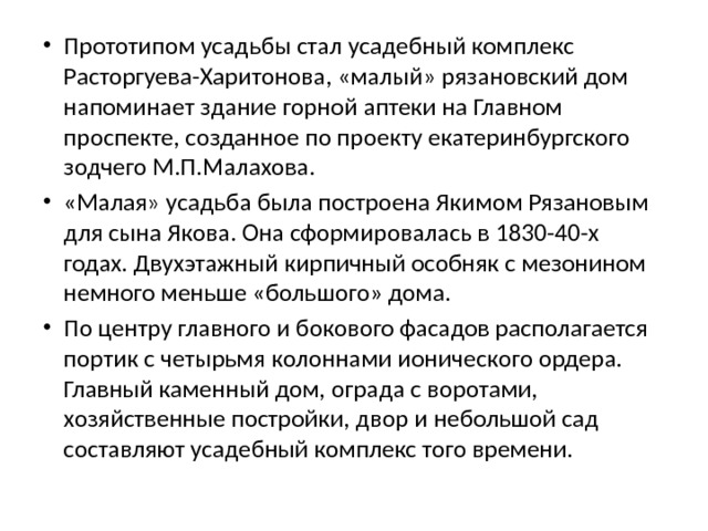 Прототипом усадьбы стал усадебный комплекс Расторгуева-Харитонова, «малый» рязановский дом напоминает здание горной аптеки на Главном проспекте, созданное по проекту екатеринбургского зодчего М.П.Малахова. «Малая» усадьба была построена Якимом Рязановым для сына Якова. Она сформировалась в 1830-40-х годах. Двухэтажный кирпичный особняк с мезонином немного меньше «большого» дома. По центру главного и бокового фасадов располагается портик с четырьмя колоннами ионического ордера. Главный каменный дом, ограда с воротами, хозяйственные постройки, двор и небольшой сад составляют усадебный комплекс того времени. 