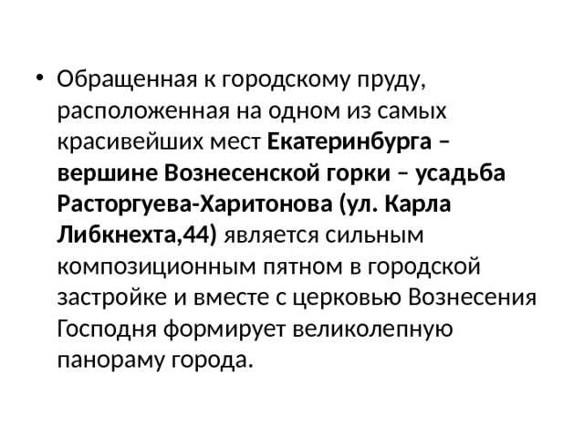 Обращенная к городскому пруду, расположенная на одном из самых красивейших мест Екатеринбурга – вершине Вознесенской горки – усадьба Расторгуева-Харитонова (ул. Карла Либкнехта,44) является сильным композиционным пятном в городской застройке и вместе с церковью Вознесения Господня формирует великолепную панораму города. 