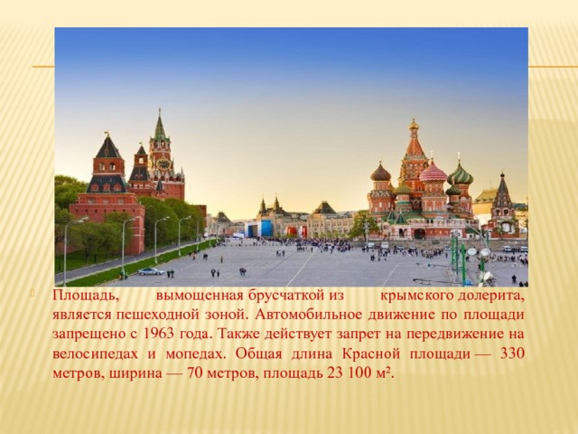 Площадь, вымощенная брусчаткой из крымского долерита, является пешеходной зоной. Автомобильное движение по площади запрещено с 1963 года. Также действует запрет на передвижение на велосипедах и мопедах. Общая длина Красной площади — 330 метров, ширина — 70 метров, площадь 23 100 м². 