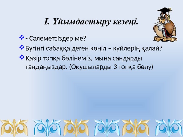 І. Ұйымдастыру кезеңі.   - Сәлеметсіздер ме? Бүгінгі сабаққа деген көңіл – күйлерің қалай? Қазір топқа бөлінеміз, мына сандарды таңдаңыздар. (Оқушыларды 3 топқа бөлу) 