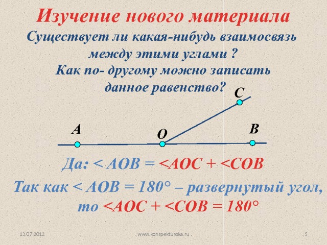 Изучение нового материала Существует ли какая-нибудь взаимосвязь  между этими углами ? Как по- другому можно записать  данное равенство? С В А O Да:   Так как  ° – развернутый угол, то  ° www.konspekturoka.ru 4 13.07.2012 