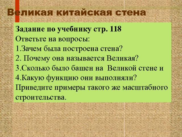 Великая китайская стена  Задание по учебнику стр. 118 Ответьте на вопросы: 1.Зачем была построена стена? 2. Почему она называется Великая? 3.Сколько было башен на Великой стене и 4.Какую функцию они выполняли? Приведите примеры такого же масштабного строительства. 