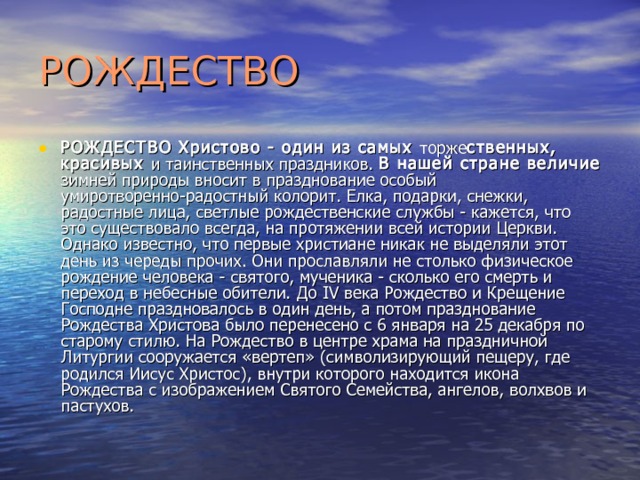 РОЖДЕСТВО РОЖДЕСТВО Христово - один из самых торже ственных, красивых и таинственных праздников. В нашей стране величие зимней природы вносит в празднование особый умиротворенно-радостный колорит. Елка, подарки, снежки, радостные лица, светлые рождественские службы - кажется, что это существовало всегда, на протяжении всей истории Церкви. Однако известно, что первые христиане никак не выделяли этот день из череды прочих. Они прославляли не столько физическое рождение человека - святого, мученика - сколько его смерть и переход в небесные обители. До IV века Рождество и Крещение Господне праздновалось в один день, а потом празднование Рождества Христова было перенесено с 6 января на 25 декабря по старому стилю. На Рождество в центре храма на праздничной Литургии сооружается «вертеп» (символизирующий пещеру, где родился Иисус Христос), внутри кото­рого находится икона Рождества с изображением Святого Семейства, ангелов, волхвов и пастухов. 