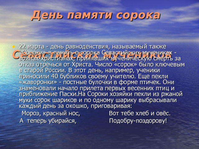  День памяти сорока Севастийских мучеников  22 марта - день равноденствия, называемый также «Сороки» в память о сорока Севастийских мучениках - воинах-христианах, принявших мученическую смерть за отказ отречься от Христа. Число «сорок» было ключевым в старой России. В этот день, например, ученики приносили 40 бубликов своему учителю. Еще пекли «жаворонки» - постные булочки в форме птичек. Они знаменовали начало прилета первых весенних птиц и приближение Пасхи.На Сороки хозяйки пекли из ржаной муки сорок шариков и по одному шарику выбрасывали каждый день за окошко, приговаривая:  Мороз, красный нос, Вот тебе хлеб и овёс.  А теперь убирайся, Подобру-поздорову! 