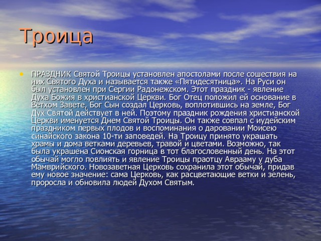 Троица ПРАЗДНИК Святой Троицы установлен апостолами после сошествия на них Святого Духа и называется также «Пятидесятница». На Руси он был установлен при Сергии Радонежском. Этот праздник - явление Духа Божия в христианской Церкви. Бог Отец положил ей основание в Ветхом Завете, Бог Сын создал Церковь, воплотившись на земле, Бог Дух Святой действует в ней. Поэтому праздник рождения христианской Церкви именуется Днем Святой Троицы. Он также совпал с иудейским праздником первых плодов и воспоминания о даро­вании Моисею синайского закона 10-ти заповедей. На Троицу принято украшать храмы и дома ветками деревьев, травой и цветами. Возможно, так была украшена Сионская горница в тот благословенный день. На этот обычай могло повлиять и явление Троицы праотцу Аврааму у дуба Мамврийского. Новозаветная Церковь сохранила этот обычай, придав ему новое значение: сама Церковь, как расцветающие ветки и зелень, проросла и обновила людей Духом Святым. 