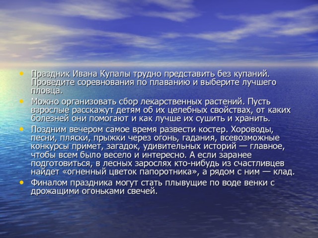 Праздник Ивана Купалы трудно представить без купа­ний. Проведите соревнования по плаванию и выберите луч­шего пловца. Можно организовать сбор лекарственных растений. Пусть взрослые расскажут детям об их целебных свойствах, от каких болезней они помогают и как лучше их сушить и хранить. Поздним вечером самое время развести костер. Хорово­ды, песни, пляски, прыжки через огонь, гадания, всевоз­можные конкурсы примет, загадок, удивительных историй — главное, чтобы всем было весело и интересно. А если заранее подготовиться, в лесных зарослях кто-нибудь из счастливцев найдет «огненный цветок папоротника», а рядом с ним — клад. Финалом праздника могут стать плывущие по воде венки с дрожащими огоньками свечей. 