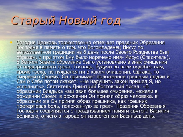 Старый Новый  год Сегодня Церковь торжественно отмечает праздник Обрезания Господня в память о том,  что Богомладенец Иисус по ветхозаветной традиции  на 8 день после Своего Рождества был обрезан, и при этом Ему было наречено имя- Иисус (Спаситель). В Ветхом Завете обрезание было установлено в знак очищения от первородного греха. Господь, будучи во всем подобен нам, кроме греха, не нуждался ни в каком очищении. Однако, по смирению Своему, Он принимает положенное грешным людям и Сам о Себе потом скажет: «Не нарушить закон пришел Я, но исполнить». Святитель Димитрий Ростовский писал: «В обрезании Владыка наш явил большее смирение, нежели в рождении Своем: в рождении Он принял образ человека, в обрезании же Он принял образ грешника, как грешник претерпевая боль, положенную за грех». Праздник Обрезания Господня соединяется с празднованием памяти святого Василия Великого, отчего в народе он известен как Васильев день. 