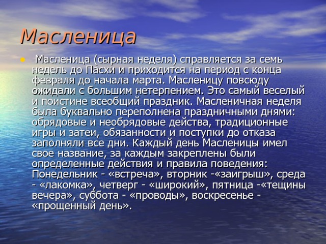 Масленица  Масленица (сырная неделя) справляется за семь недель до Пасхи и приходится на период с конца февраля до начала марта. Масленицу повсюду ожидали с большим нетерпением. Это самый веселый и поистине всеобщий праздник. Масленичная неде­ля была буквально переполнена праздничными днями: обрядовые и необрядовые действа, традиционные игры и затеи, обязанности и поступки до отказа заполняли все дни. Каждый день Масленицы имел свое название, за каждым закреплены были определенные действия и правила поведения: Понедельник - «встреча», вторник -«заигрыш», среда - «лакомка», четверг - «широкий», пятница -«тещины вечера», суббота - «проводы», воскресенье - «прощен­ный день». 