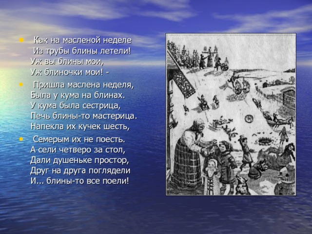  Как на масленой неделе Из трубы блины летели! Уж вы блины мои, Уж блиночки мои! -  Пришла маслена неделя, Была у кума на блинах. У кума была сестрица, Печь блины-то мастерица. Напекла их кучек шесть,  Семерым их не поесть. А сели четверо за стол, Дали душеньке простор, Друг на друга поглядели И... блины-то все поели! 