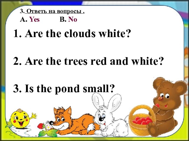 3.  Ответь на вопросы . А. Yes B. No  Are the clouds white ?   Are the trees red and white ?   Is the pond small ? 