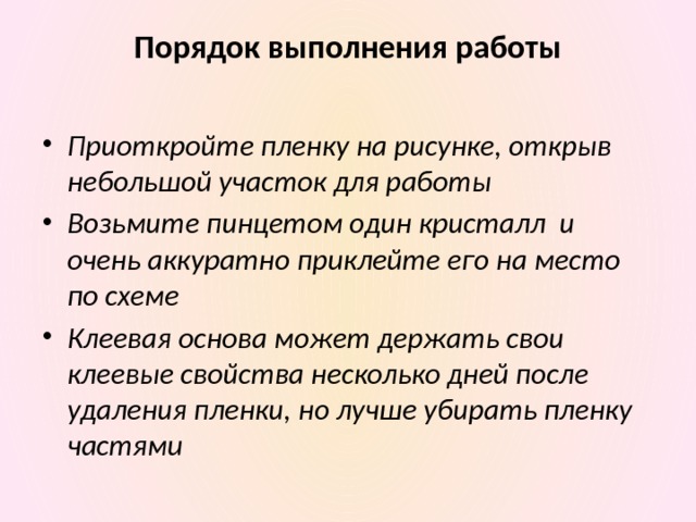 Порядок выполнения работы   Приоткройте пленку на рисунке, открыв небольшой участок для работы Возьмите пинцетом один кристалл и очень аккуратно приклейте его на место по схеме Клеевая основа может держать свои клеевые свойства несколько дней после удаления пленки, но лучше убирать пленку частями 